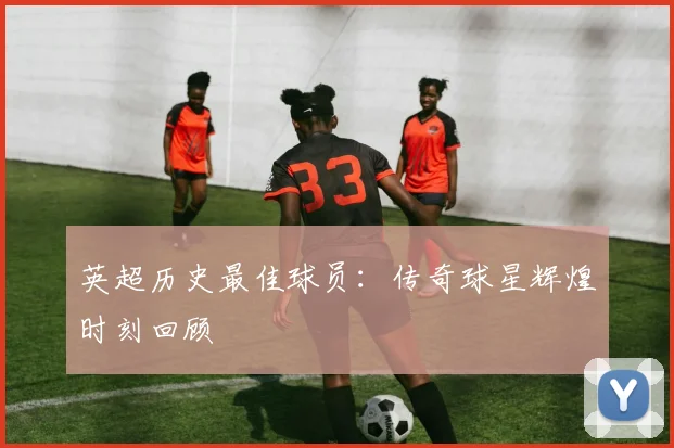 英超历史最佳球员：传奇球星辉煌时刻回顾