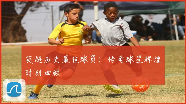 英超历史最佳球员：传奇球星辉煌时刻回顾